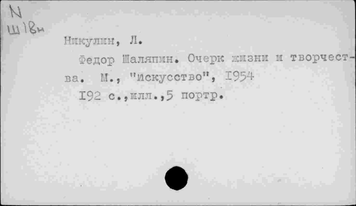 ﻿
Никулин, Л.
Федор Шаляпин. Очерк гхизни и творчест ва. М., ’’искусство”, 1954
192 с.,илл.,5 портр.